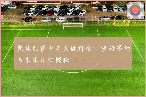 聚焦巴萨今年关键转会:重磅签约与未来计划揭秘