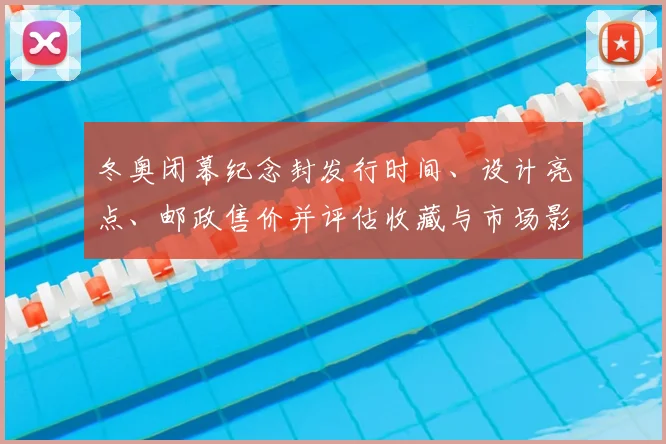 冬奥闭幕纪念封发行时间、设计亮点、邮政售价并评估收藏与市场影响