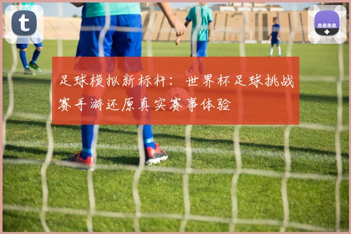 足球模拟新标杆：世界杯足球挑战赛手游还原真实赛事体验