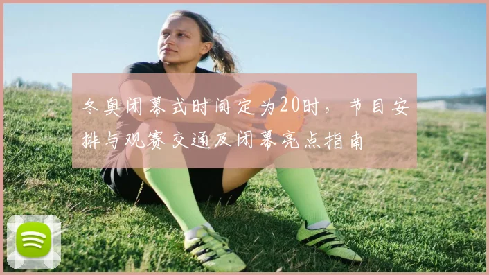 冬奥闭幕式时间定为20时,节目安排与观赛交通及闭幕亮点指南